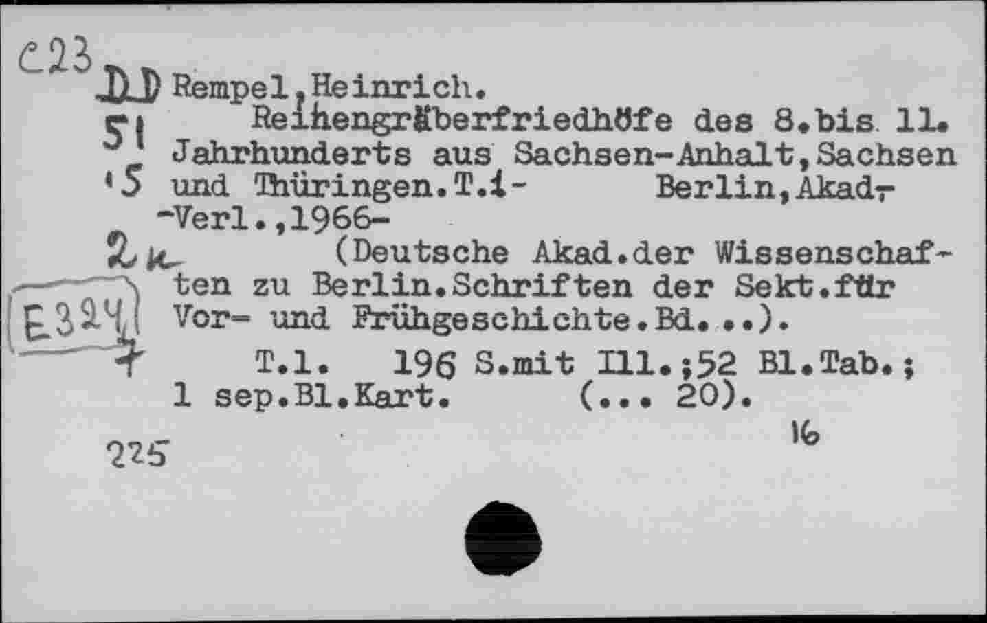 ﻿JH) Rempe 1. He inr і ch.
ri Reihengrfiberfriedhöfe des 8.bis 11. ° Jahrhunderts aus Sachsen-Anhalt,Sachsen
’5 und Thüringen.T.l-	Berlin,Akadr
“Verl.,1966-
Jölc-	(Deutsche Akad.der Wissenschaf-
\ ten zu Berlin.Schriften der Sekt.fär
?'! Vor- und Frühgeschichte.Bd. ..).
< T.l. 196 S.mit Hl.;52 Bl.Tab. ;
1 sep.Bl.Kart. (... 20).
225	lfe